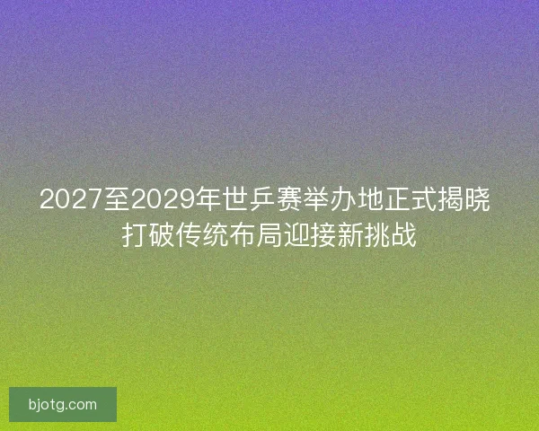 2027至2029年世乒赛举办地正式揭晓 打破传统布局迎接新挑战