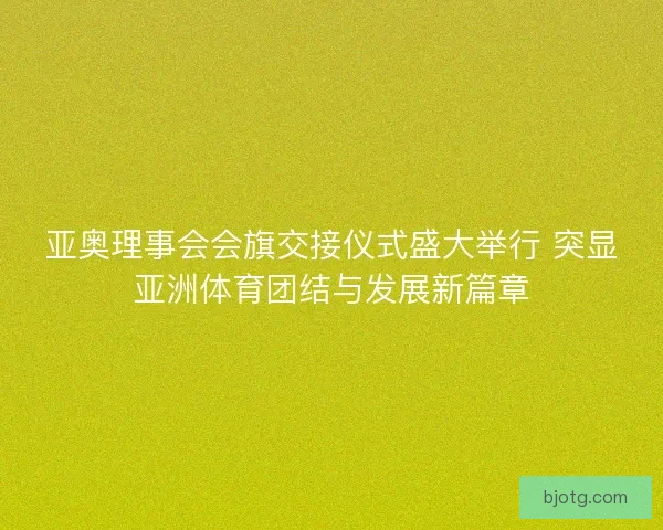 亚奥理事会会旗交接仪式盛大举行 突显亚洲体育团结与发展新篇章